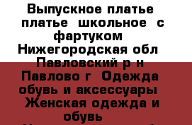 Выпускное платье, платье  школьное  с фартуком - Нижегородская обл., Павловский р-н, Павлово г. Одежда, обувь и аксессуары » Женская одежда и обувь   . Нижегородская обл.